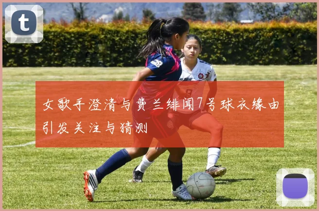 女歌手澄清与费兰绯闻7号球衣缘由引发关注与猜测