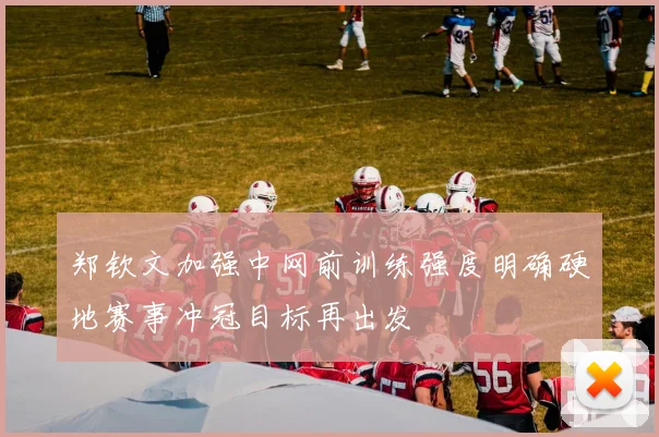 郑钦文加强中网前训练强度明确硬地赛事冲冠目标再出发