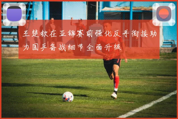 王楚钦在亚锦赛前强化反手衔接助力国乒备战细节全面升级