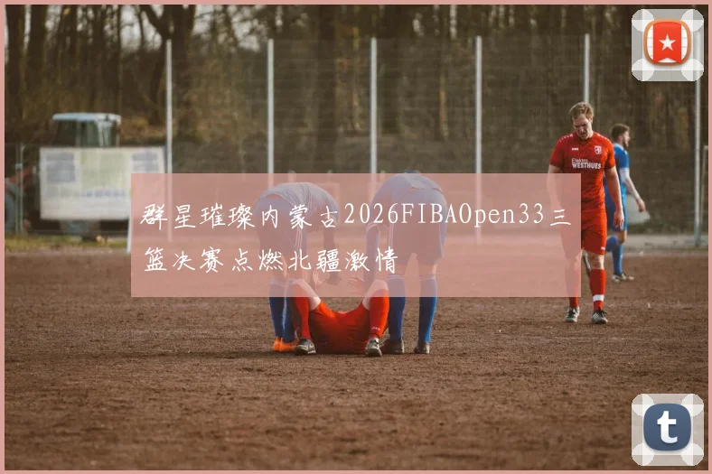 群星璀璨内蒙古2026FIBAOpen33三篮决赛点燃北疆激情