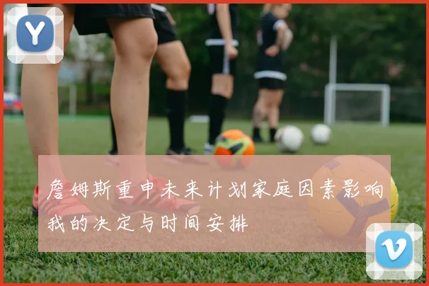 詹姆斯重申未来计划家庭因素影响我的决定与时间安排