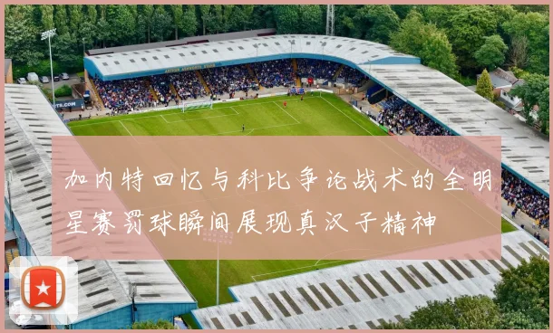 加内特回忆与科比争论战术的全明星赛罚球瞬间展现真汉子精神