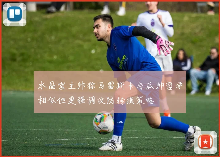水晶宫主帅称马雷斯卡与瓜帅哲学相似但更强调攻防转换策略